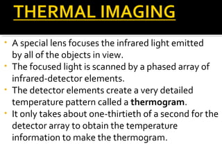 • A special lens focuses the infrared light emitted
by all of the objects in view.
• The focused light is scanned by a phased array of
infrared-detector elements.
• The detector elements create a very detailed
temperature pattern called a thermogram.
• It only takes about one-thirtieth of a second for the
detector array to obtain the temperature
information to make the thermogram.
 