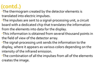 •The thermogram created by the detector elements is
translated into electric impulses.
•The impulses are sent to a signal-processing unit, a circuit
board with a dedicated chip that translates the information
from the elements into data for the display.
•This information is obtained from several thousand points in
the field of view of the detector array.
•The signal-processing unit sends the information to the
display, where it appears as various colors depending on the
intensity of the infrared emission.
•The combination of all the impulses from all of the elements
creates the image.
 