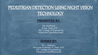 PRESENTED BY:
Ms. Pavithra.B
II Year ,Dept of IT,
IFET College of Engineering,
Villupuram,TamilNadu,India
GUIDED BY:
Ms. J. Kalaivani,
Associate Professor- IT, Dept. of IT,
IFET College of Engineering,
Villupuram,TamilNadu,India
PEDESTRIAN DETECTION USING NIGHT VISION
TECHNOLOGY
 