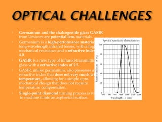    Germanium and the chalcogenide glass GASIR
    from Umicore are potential lens materials.
   Germanium is a high-performance material for
    long-wavelength infrared lenses, with a high
    mechanical resistance and a refractive index of
    4.0.
   GASIR is a new type of infrared-transmitting
    glass with a refractive index of 2.5.
   GASIR, unlike germanium, also possesses a
    refractive index that does not vary much with
    temperature, allowing for a simple opto-
    mechanical design that does not require
    temperature compensation.
   Single-point diamond turning process is required
     to machine it into an aspherical surface.
 