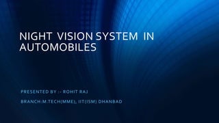 NIGHT VISION SYSTEM IN
AUTOMOBILES
PRESENTED BY :- ROHIT RAJ
BRANCH:M.TECH(MME), IIT(ISM) DHANBAD
 