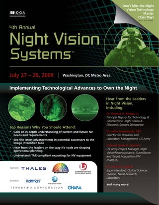 Don’t Miss the Night
                                                                               Vision Technology
                                                                                          Master
                                                                                       Class Day!
                                                                                          See p. 3 for details.



4th Annual

Night Vision
Systems                                      TM




July 27 – 29, 2009                     Washington, DC Metro Area


Implementing Technological Advances to Own the Night

                                                                 Hear From the Leaders
                                                                 in Night Vision,
                                                                 Including:
                                                                 Dr. Donald A. Reago, Jr,
                                                                 Principal Deputy for Technology &
                                                                 Countermine, Night Vision &
                                                                 Electronic Sensors Directorate
Top Reasons Why You Should Attend:
•   Gain an in-depth understanding of current and future NV      Dr. John Parmentola, SES
    needs and requirements                                       Director for Research and
•   See the latest advancements in potential successors to the   Laboratory Management, US Army
    image intensifier tube
                                                                 Colonel Linda R. Herbert
•   Hear from the leaders on the way NV tools are shaping        US Army Project Manager, Night
    operational planning
                                                                 Vision/Reconnaissance, Surveillance
•   Understand ITAR-compliant exporting for NV equipment         and Target Acquisition (PM
                                                                 NV/RSTA)

Sponsors:                                                        Dr. Ronald Driggers
                                                                 Superintendent, Optical Sciences
                                                                 Division, Naval Research
                                                                 Laboratory
Exhibitors:
                                                                 and many more!




www.idga.org/us/nightvision
 