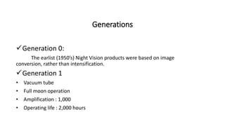 Generations
Generation 0:
The earlist (1950’s) Night Vision products were based on image
conversion, rather than intensification.
Generation 1
• Vacuum tube
• Full moon operation
• Amplification : 1,000
• Operating life : 2,000 hours
 