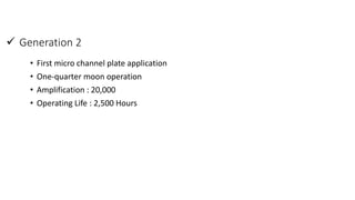  Generation 2
• First micro channel plate application
• One-quarter moon operation
• Amplification : 20,000
• Operating Life : 2,500 Hours
 