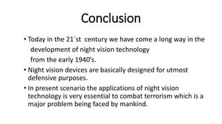 Conclusion
• Today in the 21`st century we have come a long way in the
development of night vision technology
from the early 1940’s.
• Night vision devices are basically designed for utmost
defensive purposes.
• In present scenario the applications of night vision
technology is very essential to combat terrorism which is a
major problem being faced by mankind.
 