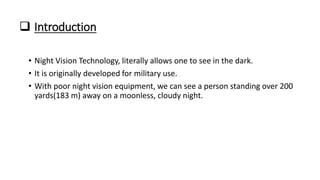  Introduction
• Night Vision Technology, literally allows one to see in the dark.
• It is originally developed for military use.
• With poor night vision equipment, we can see a person standing over 200
yards(183 m) away on a moonless, cloudy night.
 