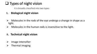  Types of night vision
It is broadly classified into two types
I. Biological night vision
 Molecules in the rods of the eye undergo a change in shape as a
light.
 Molecules in the human rods is insensitive to the light.
II. Technical night vision
 Image Intensifier
 Thermal imaging
 