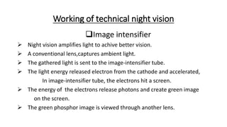 Working of technical night vision
Image intensifier
 Night vision amplifies light to achive better vision.
 A conventional lens,captures ambient light.
 The gathered light is sent to the image-intensifier tube.
 The light energy released electron from the cathode and accelerated,
In image-intensifier tube, the electrons hit a screen.
 The energy of the electrons release photons and create green image
on the screen.
 The green phosphor image is viewed through another lens.
 