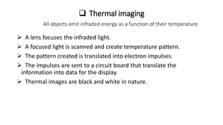  Thermal imaging
All objects emit infraded energy as a function of their temperature.
 A lens focuses the infraded light.
 A focused light is scanned and create temperature pattern.
 The pattern created is translated into electron impulses.
 The impulses are sent to a circuit board that translate the
information into data for the display.
 Thermal images are black and white in nature.
 
