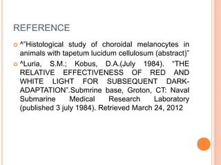 REFERENCE
 ^”Histological study of choroidal melanocytes in
animals with tapetum lucidum cellulosum (abstract)”
 ^Luria, S.M.; Kobus, D.A.(July 1984). “THE
RELATIVE EFFECTIVENESS OF RED AND
WHITE LIGHT FOR SUBSEQUENT DARK-
ADAPTATION”.Submrine base, Groton, CT: Naval
Submarine Medical Research Laboratory
(published 3 july 1984). Retrieved March 24, 2012
 
