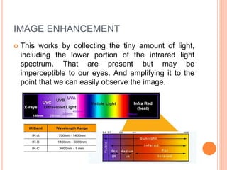 IMAGE ENHANCEMENT
 This works by collecting the tiny amount of light,
including the lower portion of the infrared light
spectrum. That are present but may be
imperceptible to our eyes. And amplifying it to the
point that we can easily observe the image.
 