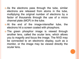  As the electrons pass through the tube, similar
electrons are released from atoms in the tube,
multiplying the original number of electrons by a
factor of thousands through the use of a micro
channel plate (MCP) in the tube.
 At the end of the image-intensifier tube, the
electrons hit a screen coated with phosphors.
 The green phosphor image is viewed through
another lens, called the ocular lens, which allows
you to magnify and focus the image. The NVD may
be connected to an electronic display, such as a
monitor, or the image may be viewed directly the
ocular lens.
 