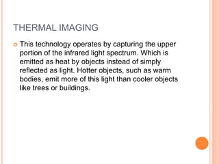 THERMAL IMAGING
 This technology operates by capturing the upper
portion of the infrared light spectrum. Which is
emitted as heat by objects instead of simply
reflected as light. Hotter objects, such as warm
bodies, emit more of this light than cooler objects
like trees or buildings.
 