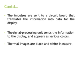 Contd…
• The impulses are sent to a circuit board that
translates the information into data for the
display.
• Thesignal-processing unit sends the information
to the display, and appears as various colors.
• Thermal images are black and white in nature.
 