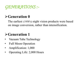 GENERATIONS :-
Generation 0
The earliest (1950’s) night vision products were based
on image conversion, rather than intensification.
Generation 1
• Vacuum Tube Technology
• Full Moon Operation
• Amplification: 1,000
• Operating Life: 2,000 Hours
 