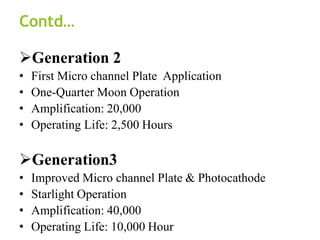Contd…
Generation 2
• First Micro channel Plate Application
• One-Quarter Moon Operation
• Amplification: 20,000
• Operating Life: 2,500 Hours
Generation3
• Improved Micro channel Plate & Photocathode
• Starlight Operation
• Amplification: 40,000
• Operating Life: 10,000 Hour
 