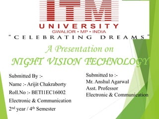 A Presentation on
NIGHT VISION TECHNOLOGY
Submitted By :-
Name :- Arijit Chakraborty
Roll.No :- BETI1EC16002
Electronic & Communication
2nd year / 4th Semester
Submitted to :-
Mr. Anshul Agarwal
Asst. Professor
Electronic & Communication
 
