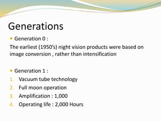 Generations
 Generation 0 :
The earliest (1950’s) night vision products were based on
image conversion , rather than intensification
 Generation 1 :
1. Vacuum tube technology
2. Full moon operation
3. Amplification : 1,000
4. Operating life : 2,000 Hours
 
