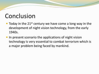 Conclusion
 Today in the 21st century we have come a long way in the
development of night vision technology, from the early
1940s.
 In present scenario the applications of night vision
technology is very essential to combat terrorism which is
a major problem being faced by mankind.
 