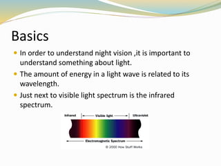 Basics
 In order to understand night vision ,it is important to
understand something about light.
 The amount of energy in a light wave is related to its
wavelength.
 Just next to visible light spectrum is the infrared
spectrum.
 