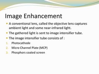 Image Enhancement
 A conventional lens, called the objective lens captures
ambient light and some near-infrared light.
 The gathered light is sent to image intensifier tube.
 The image intensifier tube consists of :
1. Photocathode
2. Micro Channel Plate (MCP)
3. Phosphors coated screen
 