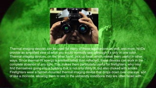 Thermal imaging devices can be used for many of these applications as well, and more. NVDs
provide an amplified view of what you would normally see, although it’s only in one color.
Thermal imaging devices, on the other hand, pick up heat, which makes them useful in other
ways. Since thermal-IR energy is emitted rather than reflected, these devices can work in the
complete absence of any light. This makes them particularly useful for firefighters, who may
find themselves going into a building that is not only dimly lit, but also choked with smoke.
Firefighters wear a helmet-mounted thermal imaging device that drops down over one eye, sort
of like a monocle, allowing them to see in the unfriendly conditions they are often faced with.
 