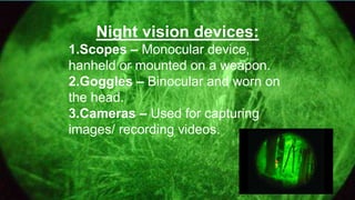 Night vision devices:
1.Scopes – Monocular device,
hanheld or mounted on a weapon.
2.Goggles – Binocular and worn on
the head.
3.Cameras – Used for capturing
images/ recording videos.
 