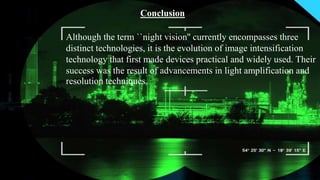 Although the term ``night vision'' currently encompasses three
distinct technologies, it is the evolution of image intensification
technology that first made devices practical and widely used. Their
success was the result of advancements in light amplification and
resolution techniques.
Conclusion
 