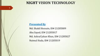 NIGHT VISION TECHNOLOGY
Presented By
Md. Shakil Hossain, ID# 21205009
Abu Sayed, ID# 21205017
Md. Ashraf Jahan Khan, ID# 21205027
Naimul Huda, ID# 21205019
1
 