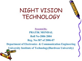 NIGHT VISION TECHNOLOGY Presented By- PRATIK MONDAL Roll No-2006 2004 Reg. No-387 of 2006-07 Department of Electronics  & Communication Engineering University Institute of Technology(Burdwan University) 