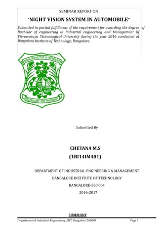SEMINAR REPORT ON
“NIGHT VISION SYSTEM IN AUTOMOBILE”
Submitted in partial fulfillment of the requirement for awarding the degree of
Bachelor of engineering in Industrial engineering and Management Of
Visvesvaraya Technological University during the year 2016 conducted at
Bangalore Institute of Technology, Bangalore.
Submitted By
CHETANA M.S
(1BI14IM401)
DEPARTMENT OF INDUSTRIAL ENGINEERING & MANAGEMENT
BANGALORE INSTITUTE OF TECHNOLOGY
BANGALORE-560 004
2016-2017
SUMMARY
Department of Industrial Engineering , BIT, Bangalore 560004 Page 1
 