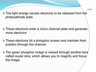 The light energy causes electrons to be released from the
photocathode plate.
These electrons enter a micro channel plate and generate
more electrons
These electrons hit a phosphor screen and maintain their
position through the channel.
The green phosphor image is viewed through another lens
called ocular lens, which allows you to magnify and focus
the image.
11/19
 