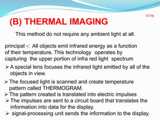 (B) THERMAL IMAGING
This method do not require any ambient light at all.
principal -: All objects emit infrared energy as a function
of their temperature. This technology operates by
capturing the upper portion of infra red light spectrum
A special lens focuses the infrared light emitted by all of the
objects in view.
The focused light is scanned and create temperature
pattern called THERMOGRAM.
The pattern created is translated into electric impulses
The impulses are sent to a circuit board that translates the
information into data for the display.
 signal-processing unit sends the information to the display.
12/19
 