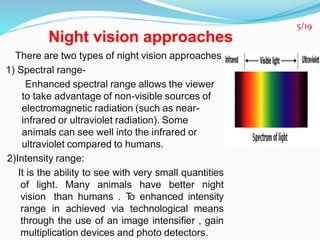 Night vision approaches
There are two types of night vision approaches
1) Spectral range-
Enhanced spectral range allows the viewer
to take advantage of non-visible sources of
electromagnetic radiation (such as near-
infrared or ultraviolet radiation). Some
animals can see well into the infrared or
ultraviolet compared to humans.
2)Intensity range:
It is the ability to see with very small quantities
of light. Many animals have better night
vision than humans . To enhanced intensity
range in achieved via technological means
through the use of an image intensifier , gain
multiplication devices and photo detectors.
5/19
 