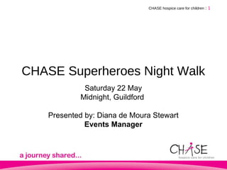 CHASE Superheroes Night Walk CHASE hospice care for children   :   Saturday 22 May Midnight, Guildford  Presented by: Diana de Moura Stewart Events Manager 