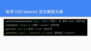 使用 CSS Selector 定位網頁元素
.waitForElementVisible('body', 1000) //等待 1 秒，確認 <body> 是否出現
.isVisible('.header') //確認 ".header" 是否可見
.getText('.link') //取得 ".link" 內的文字
.setValue('.input', 'Pusheen') //".input" 欄位輸入 "Pusheen"
 