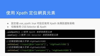 使用 Xpath 定位網頁元素
● 設定檔 use_xpath: true 可設定使用 Xpath 為預設選取策略
● 切換使用 CSS Selector 或 Xpath
.useXpath() //使用 Xpath 來抓取網頁元素
.useCss() //使用 CSS Selector 來抓取網頁元素
//在帳號欄位輸入字串 nightwatch101
.setValue('//input[@id="userid"]', 'nightwatch101')
//在密碼欄位輸入字串 nightwatch101
.setValue('//input[@id="userpass"]', 'nightwatch101')
 