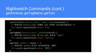 Nightwatch Commands (cont.)
getAttribute, getTagName, getText
.getAttribute('#search_input', 'name', function(result) {
// 取得元素 #search_input 的屬性 name 的資料，並比對其值是否為 "k"
this.assert.equal(result.value, 'k');
})
.getTagName('#search_input', function(result) {
// 取得元素 #search_input 的 tag name 是否為 "input"
this.assert.equal(result.value, 'input');
})
.getText('.button', result => {
// 取得元素 .button 的文字，並比對是否為 "搜尋"
this.assert.equal(result.value, '搜尋')
})
 