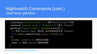 Nightwatch Commands (cont.)
clearValue, getValue
.clearValue('#search_input') // 清除 #search_input 的值
.setValue('#search_input', 'Pusheen') // 輸入 "Pusheen"
.getValue("#search_input", function(result) {
// 取得 #search_input 欄位值，並比對其值是否為 "Pusheen"
this.assert.equal(result.value, 'Pusheen');
})
.click('.submit') // 點擊送出按鈕
.end() // 結束 session，關閉瀏覽器
}
nightwatch test/e2e/class/testSubCategory.js
 