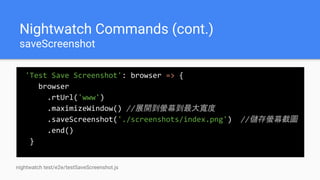 Nightwatch Commands (cont.)
saveScreenshot
'Test Save Screenshot': browser => {
browser
.rtUrl('www')
.maximizeWindow() //展開到螢幕到最大寬度
.saveScreenshot('./screenshots/index.png') //儲存螢幕截圖
.end()
}
nightwatch test/e2e/testSaveScreenshot.js
 