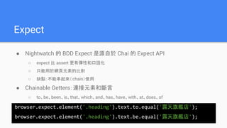 Expect
● Nightwatch 的 BDD Expect 是源自於 Chai 的 Expect API
○ expect 比 assert 更有彈性和口語化
○ 只能用於網頁元素的比對
○ 缺點：不能串起來（chain）使用
● Chainable Getters：連接元素和斷言
○ to、be、been、is、that、which、and、has、have、with、at、does、of
browser.expect.element('.heading').text.to.equal('露天旗艦店');
browser.expect.element('.heading').text.be.equal('露天旗艦店');
 