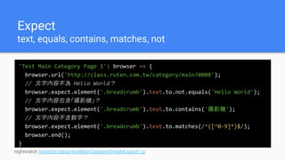 Expect
text, equals, contains, matches, not
'Test Main Category Page 1': browser => {
browser.url('http://class.ruten.com.tw/category/main?0008');
// 文字內容不為 Hello World？
browser.expect.element('.breadcrumb').text.to.not.equals('Hello World');
// 文字內容包含「攝影機」？
browser.expect.element('.breadcrumb').text.to.contains('攝影機');
// 文字內容不含數字？
browser.expect.element('.breadcrumb').text.to.matches(/^([^0-9]*)$/);
browser.end();
}
nightwatch test/e2e/class/testMainCategorySimpleExpect1.js
 