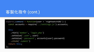 客製化指令 (cont.)
exports.command = function(user = 'nightwatch101') {
const accounts = require('../settings.js').accounts;
this
.rtUrl('member', 'login.php')
.setValue('.user', user)
.setValue('.password', accounts[user].password)
.click('.submit')
return this;
};
 