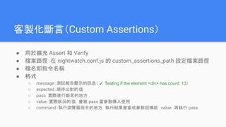 客製化斷言（Custom Assertions）
● 用於擴充 Assert 和 Verify
● 檔案路徑：在 nightwatch.conf.js 的 custom_assertions_path 設定檔案路徑
● 檔名即指令名稱
● 格式
○ message：測試報告顯示的訊息（ ✓ Testing if the element <div> has count: 13）
○ expected：期待比對的值
○ pass：實際進行斷言的地方
○ value：實際狀況的值，會被 pass 當參數傳入使用
○ command：執行瀏覽器指令的地方，執行結果會當成參數回傳給 value，再執行 pass
 