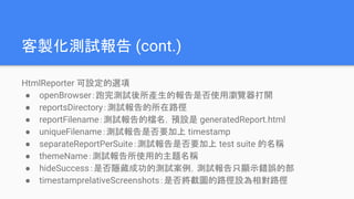 客製化測試報告 (cont.)
HtmlReporter 可設定的選項
● openBrowser：跑完測試後所產生的報告是否使用瀏覽器打開
● reportsDirectory：測試報告的所在路徑
● reportFilename：測試報告的檔名，預設是 generatedReport.html
● uniqueFilename：測試報告是否要加上 timestamp
● separateReportPerSuite：測試報告是否要加上 test suite 的名稱
● themeName：測試報告所使用的主題名稱
● hideSuccess：是否隱藏成功的測試案例，測試報告只顯示錯誤的部
● timestamprelativeScreenshots：是否將截圖的路徑設為相對路徑
 