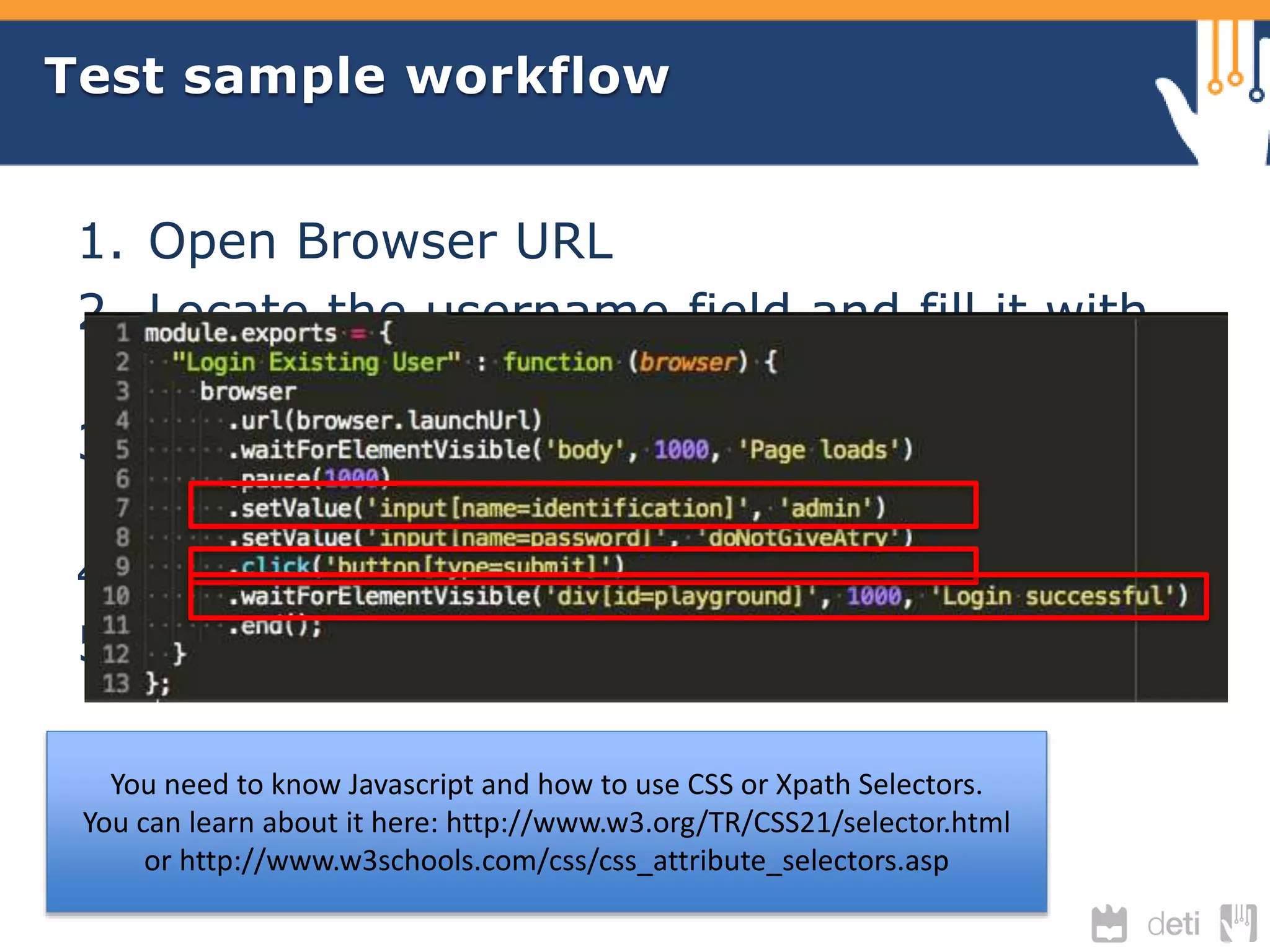 Test sample workflow 
1. Open Browser URL 
2. Locate the username field and fill it with 
“admin” 
3. Find the password field and fill it with 
“doNotGiveATry” 
4. Find the Login button and submit 
5. Verify the output to check if it successes. 
You need to know Javascript and how to use CSS or Xpath Selectors. 
You can learn about it here: http://www.w3.org/TR/CSS21/selector.html 
or http://www.w3schools.com/css/css_attribute_selectors.asp 
 