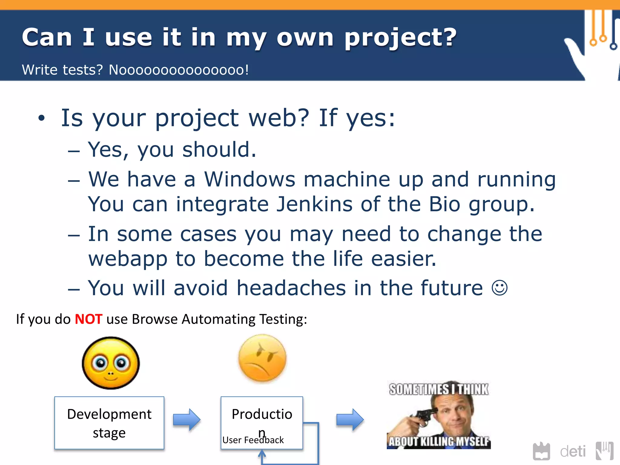 Can I use it in my own project? 
Write tests? Nooooooooooooooo! 
• Is your project web? If yes: 
– Yes, you should. 
– We have a Windows machine up and running 
You can integrate Jenkins of the Bio group. 
– In some cases you may need to change the 
webapp to become the life easier. 
– You will avoid headaches in the future  
If you do NOT use Browse Automating Testing: 
Development 
stage 
Productio 
n User Feedback 
 