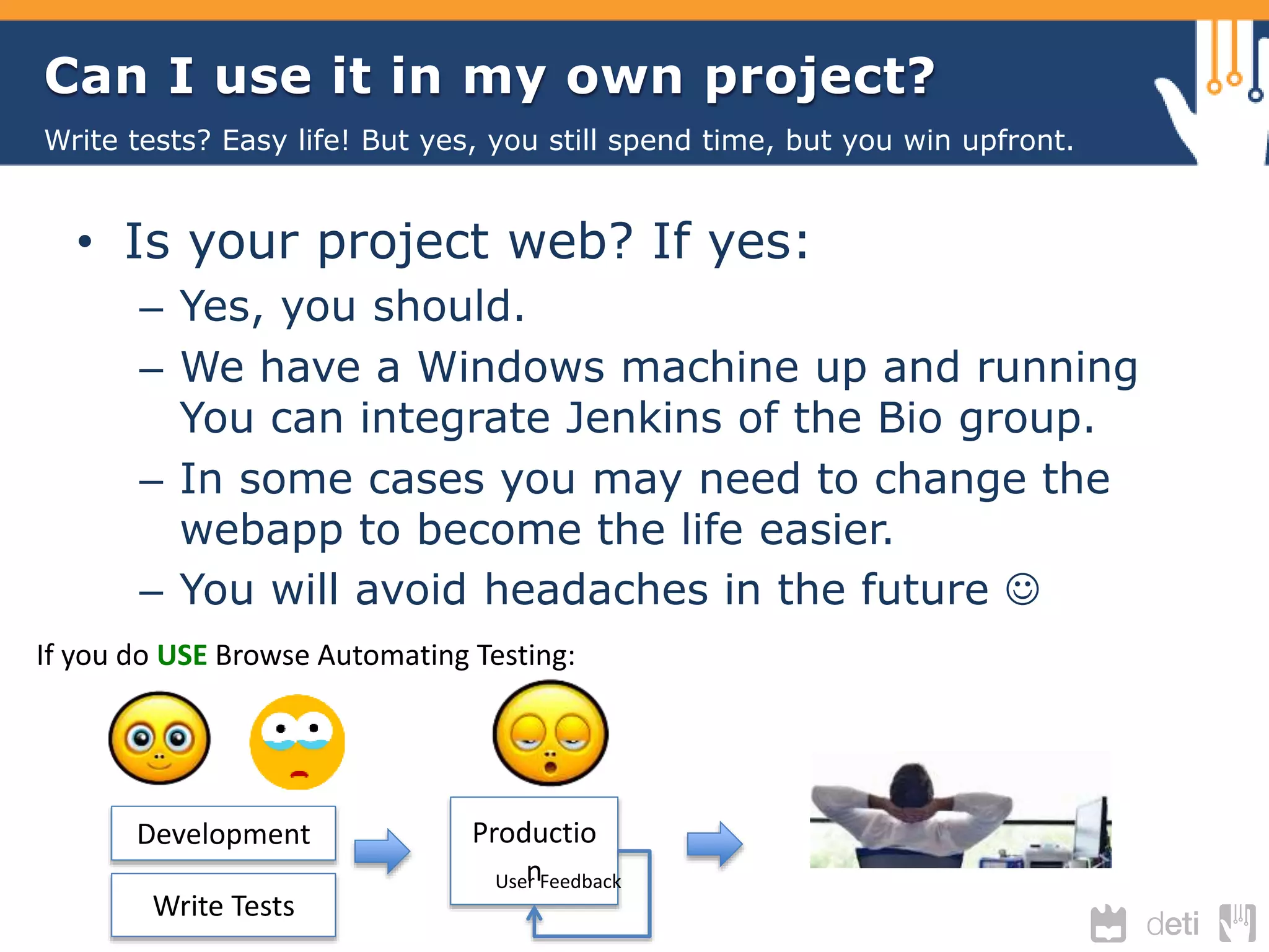 Can I use it in my own project? 
Write tests? Easy life! But yes, you still spend time, but you win upfront. 
• Is your project web? If yes: 
– Yes, you should. 
– We have a Windows machine up and running 
You can integrate Jenkins of the Bio group. 
– In some cases you may need to change the 
webapp to become the life easier. 
– You will avoid headaches in the future  
If you do USE Browse Automating Testing: 
Development Productio 
Usenr Feedback 
Write Tests 
 