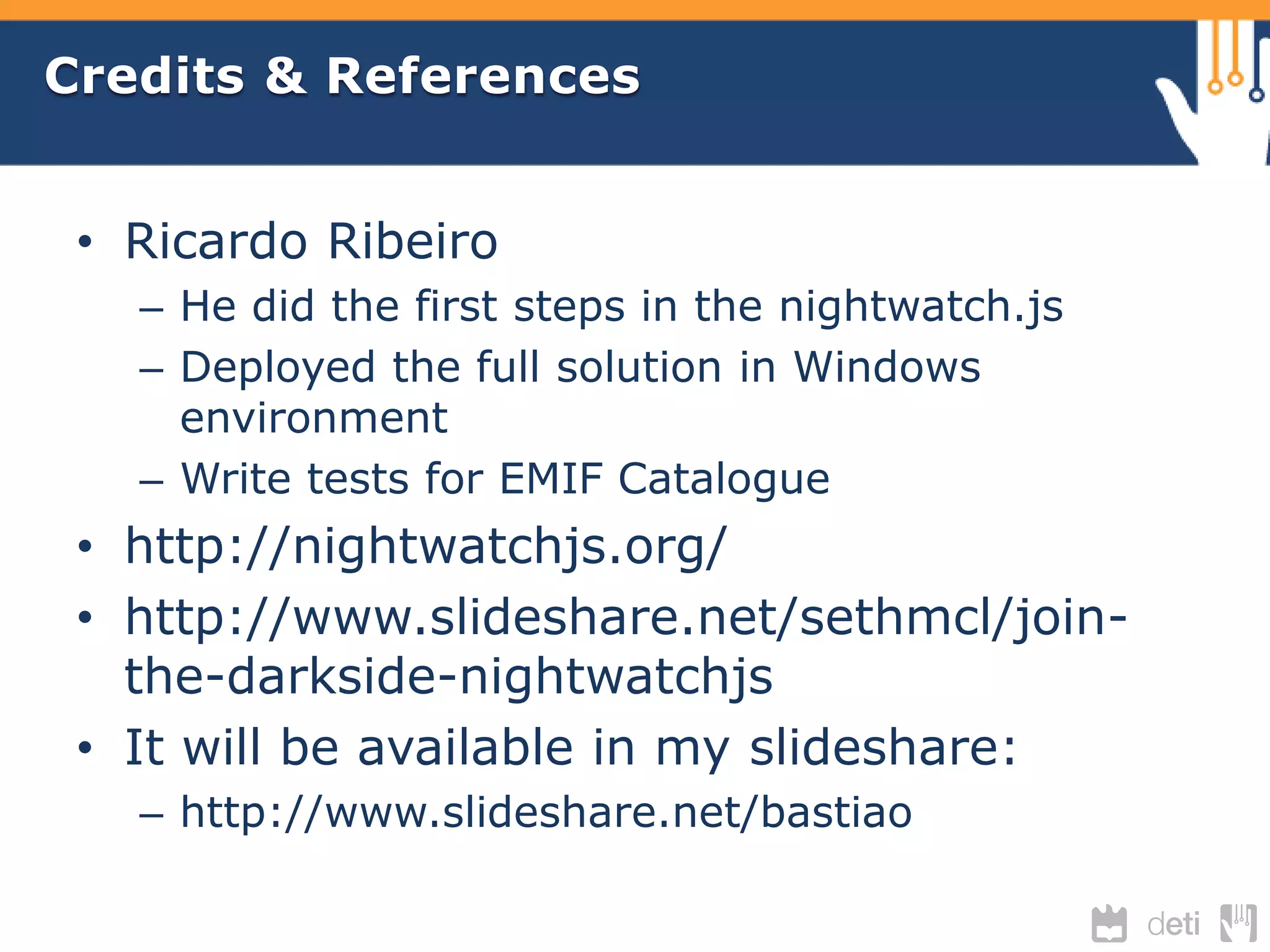 Credits & References 
• Ricardo Ribeiro 
– He did the first steps in the nightwatch.js 
– Deployed the full solution in Windows 
environment 
– Write tests for EMIF Catalogue 
• http://nightwatchjs.org/ 
• http://www.slideshare.net/sethmcl/join-the- 
darkside-nightwatchjs 
• It will be available in my slideshare: 
– http://www.slideshare.net/bastiao 
 