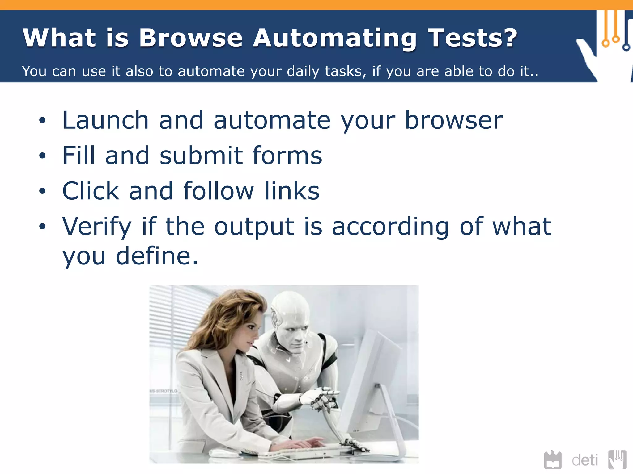 What is Browse Automating Tests? 
You can use it also to automate your daily tasks, if you are able to do it.. 
• Launch and automate your browser 
• Fill and submit forms 
• Click and follow links 
• Verify if the output is according of what 
you define. 
 